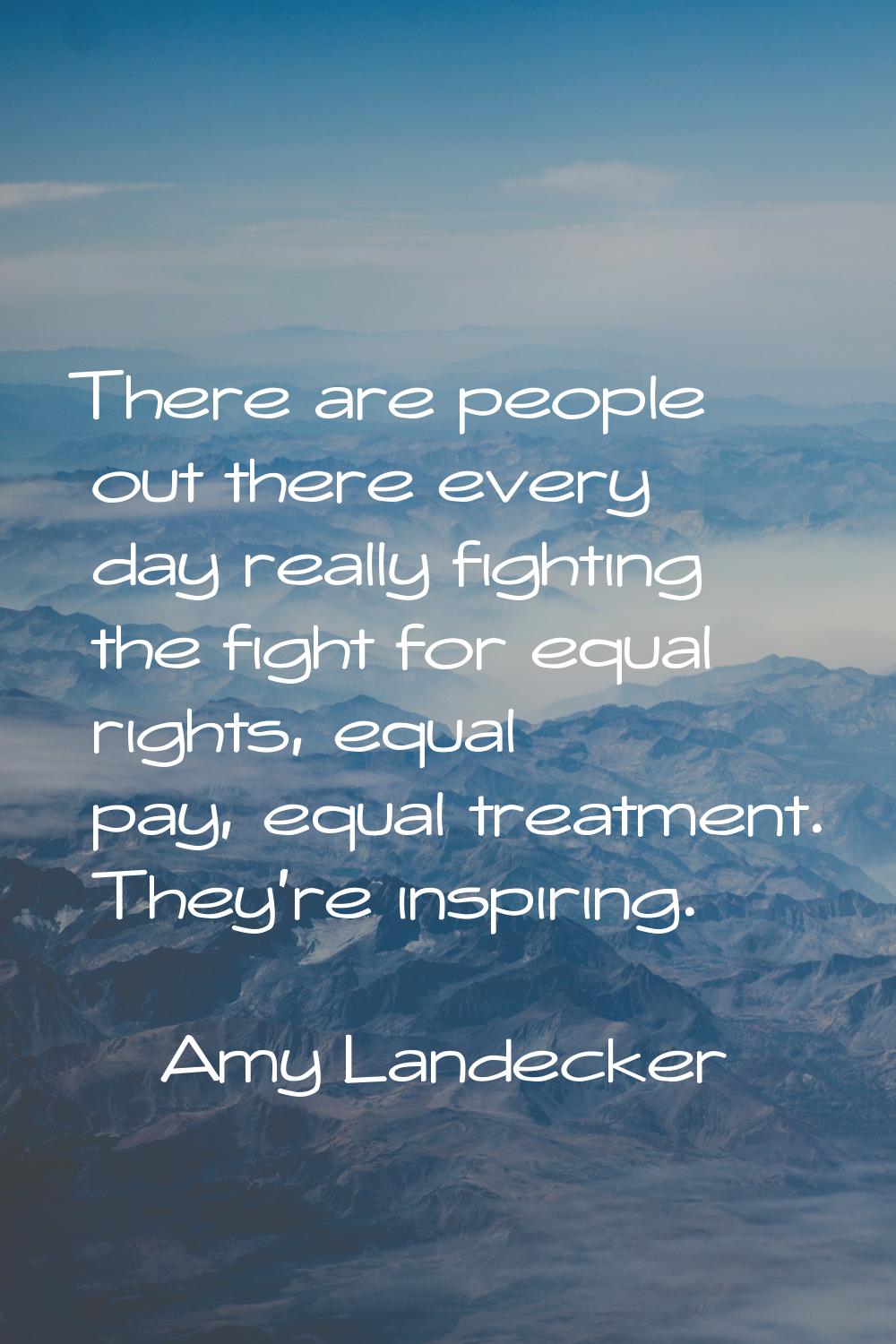 There are people out there every day really fighting the fight for equal rights, equal pay, equal t
