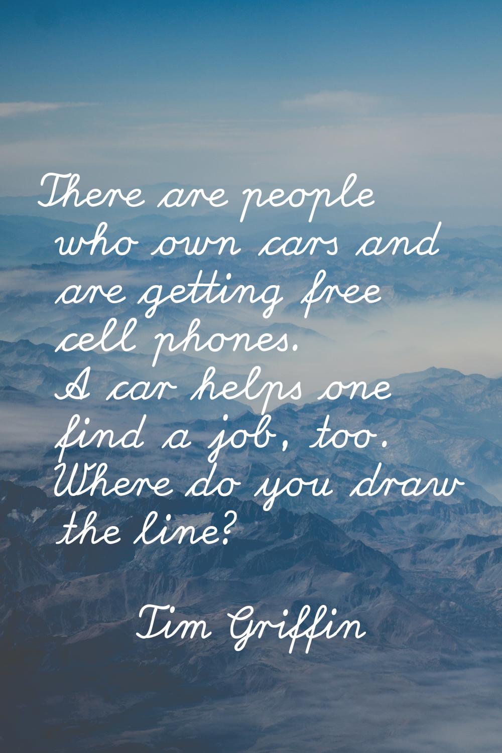 There are people who own cars and are getting free cell phones. A car helps one find a job, too. Wh