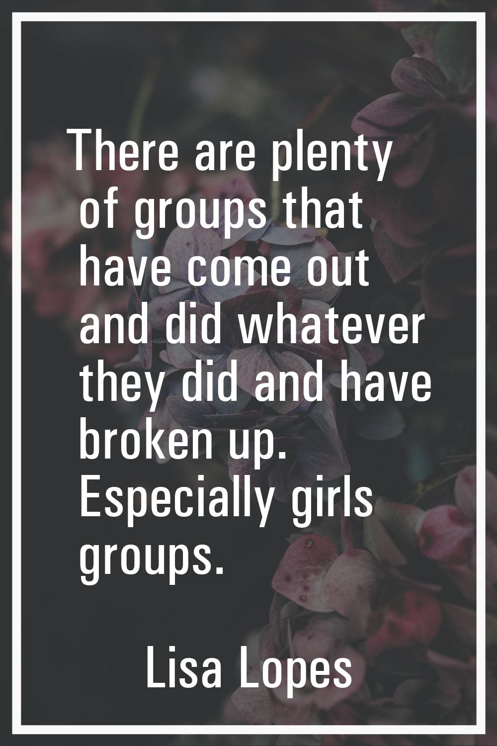 There are plenty of groups that have come out and did whatever they did and have broken up. Especia