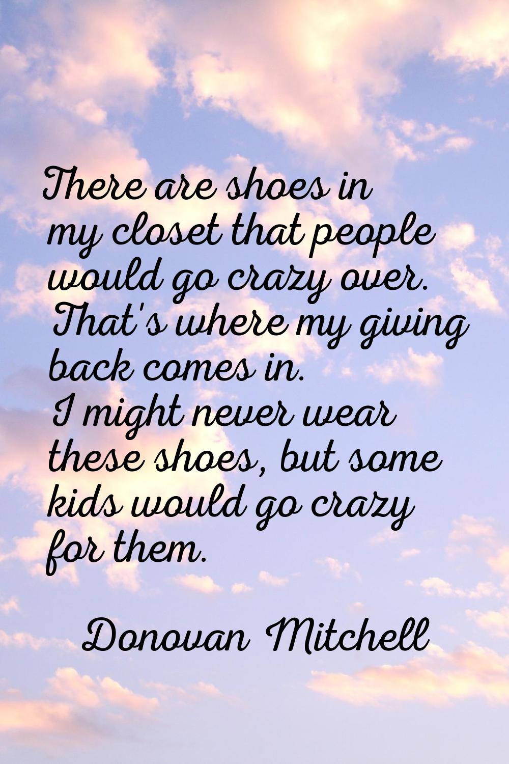 There are shoes in my closet that people would go crazy over. That's where my giving back comes in.