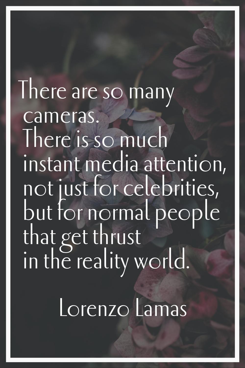 There are so many cameras. There is so much instant media attention, not just for celebrities, but 