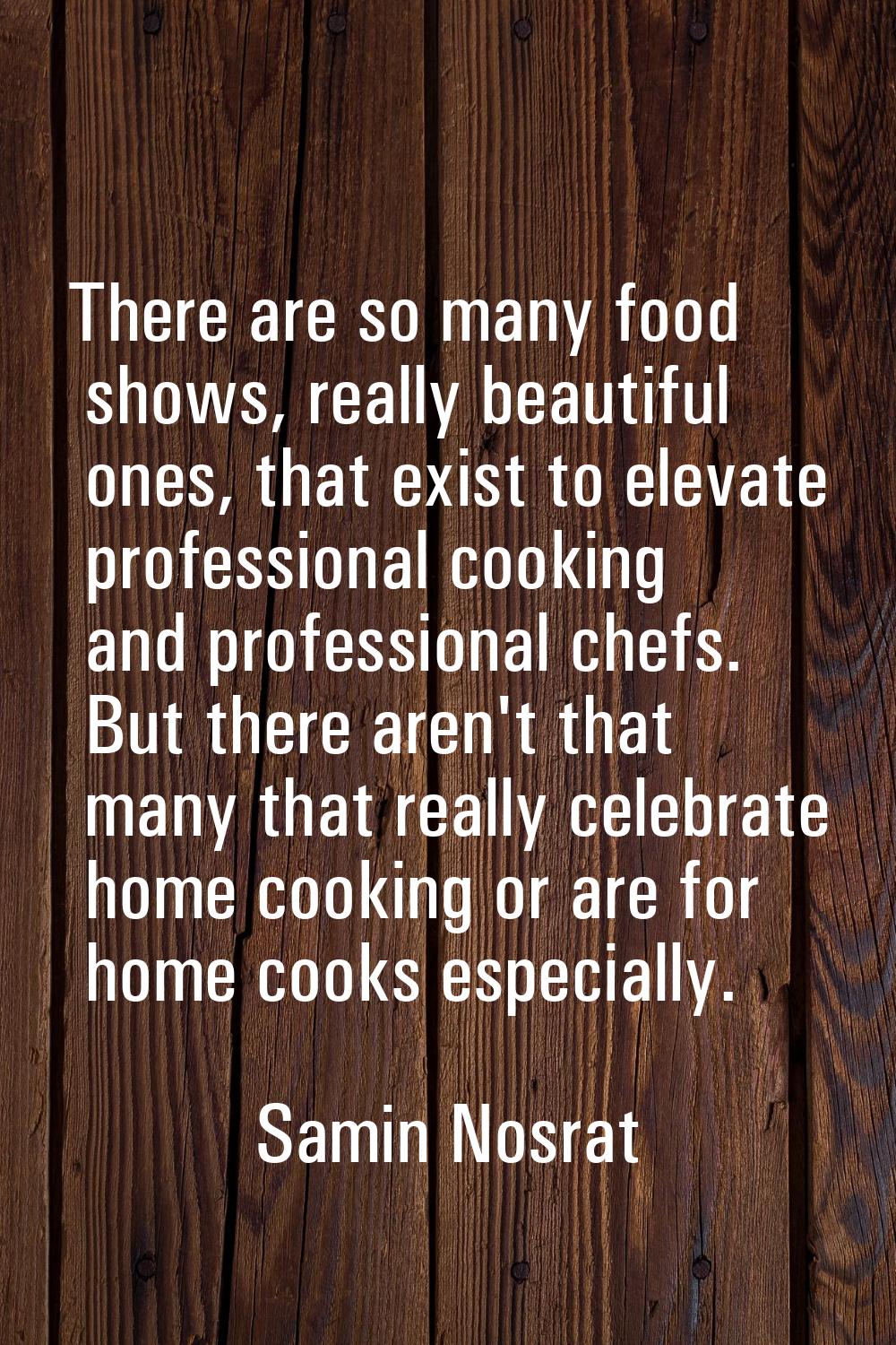 There are so many food shows, really beautiful ones, that exist to elevate professional cooking and