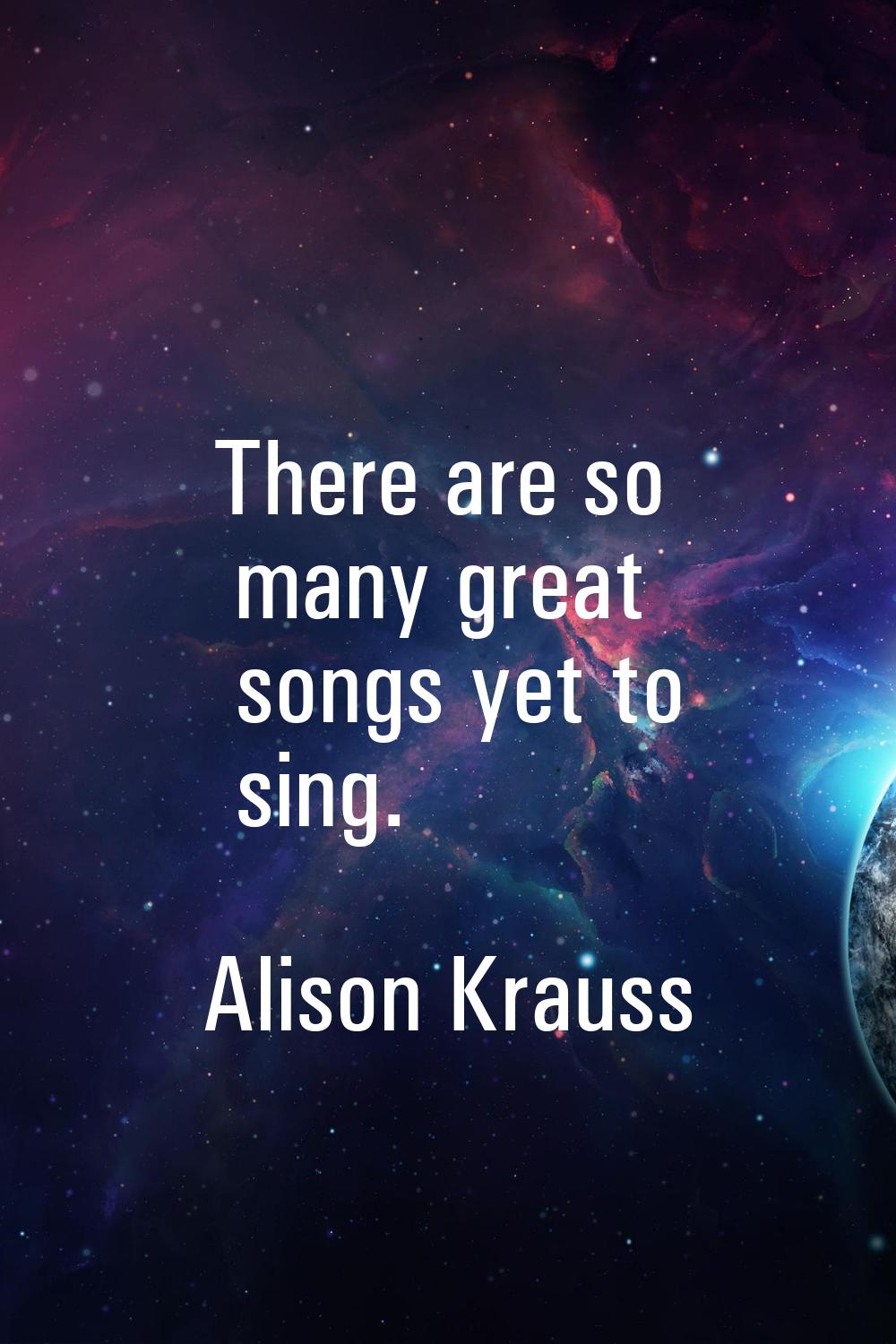 There are so many great songs yet to sing.