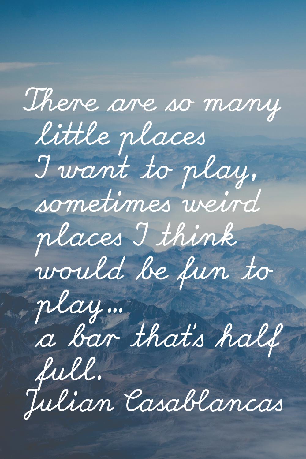 There are so many little places I want to play, sometimes weird places I think would be fun to play