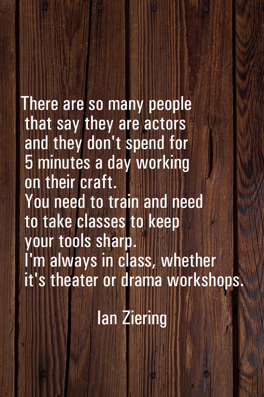 There are so many people that say they are actors and they don't spend for 5 minutes a day working 