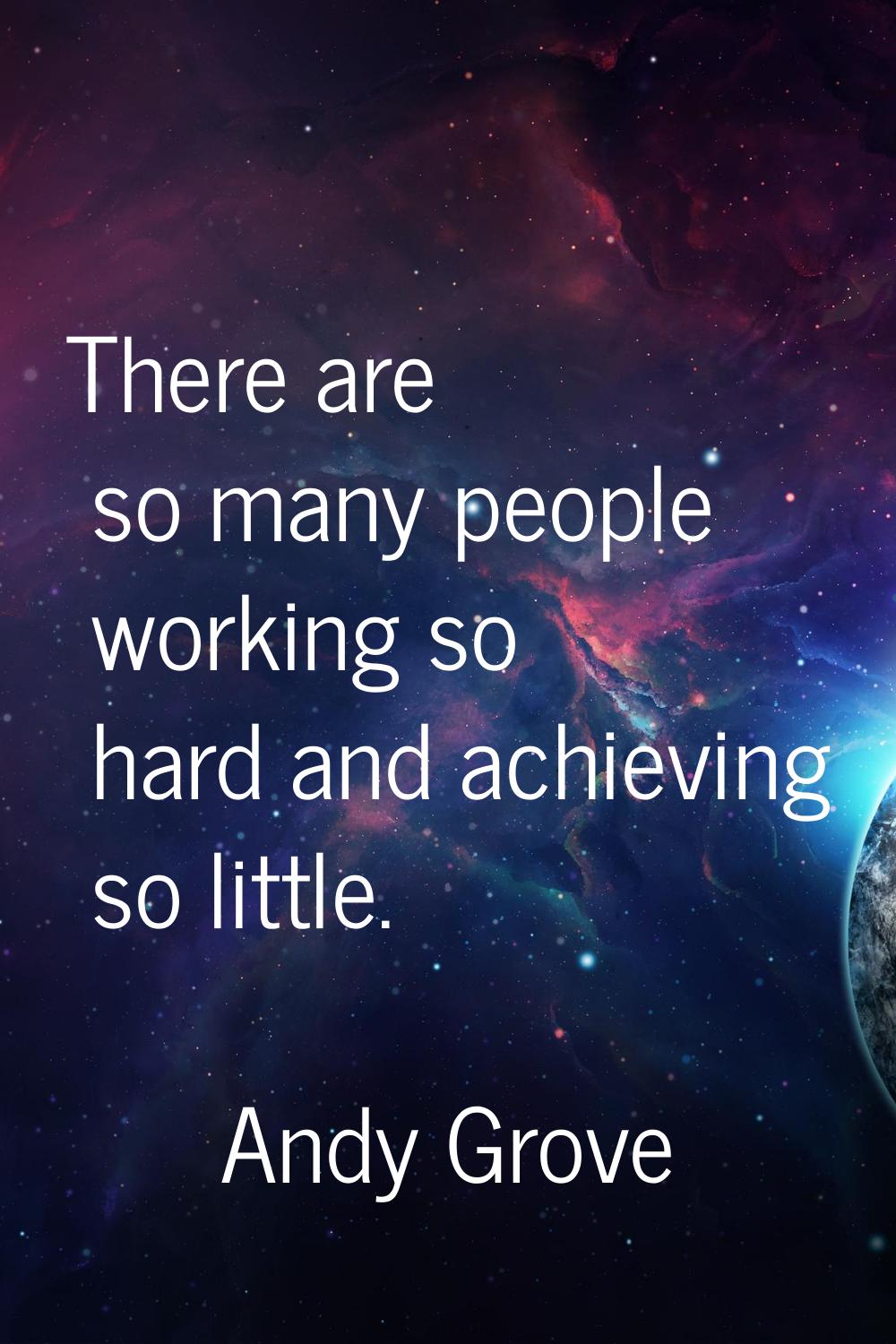 There are so many people working so hard and achieving so little.