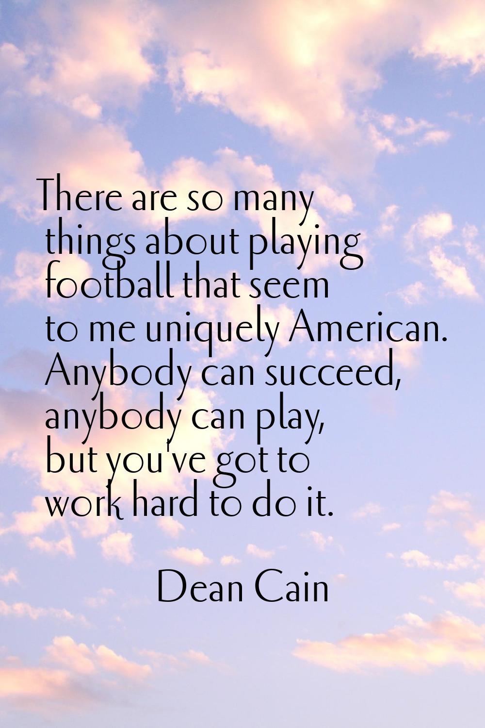There are so many things about playing football that seem to me uniquely American. Anybody can succ