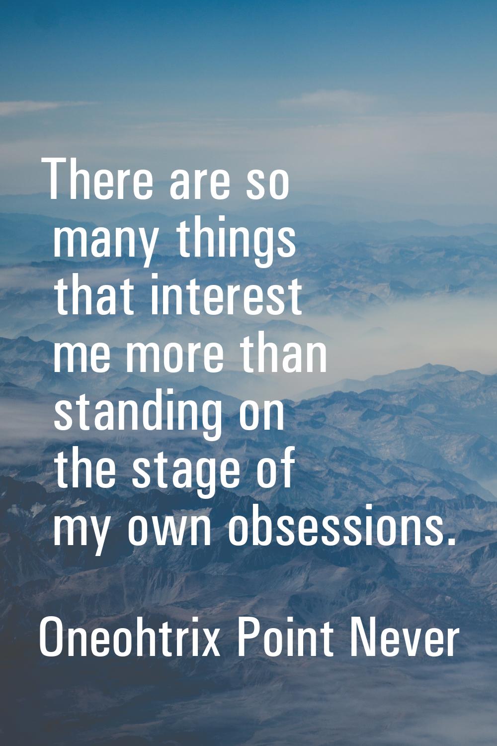 There are so many things that interest me more than standing on the stage of my own obsessions.