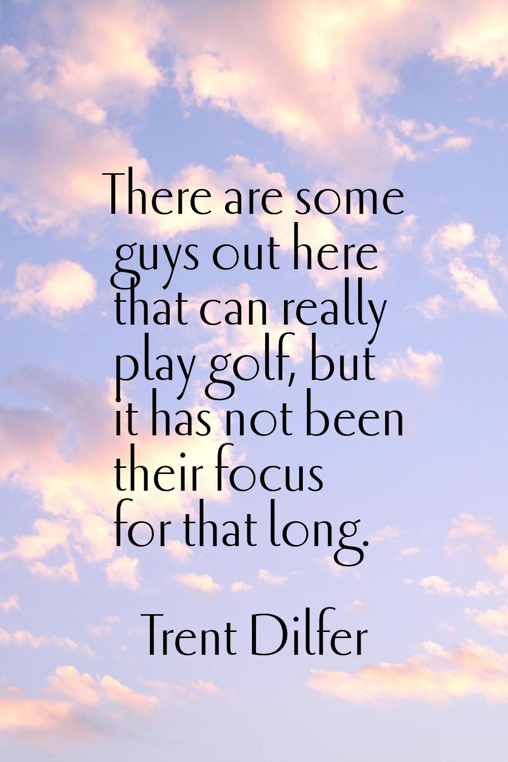 There are some guys out here that can really play golf, but it has not been their focus for that lo