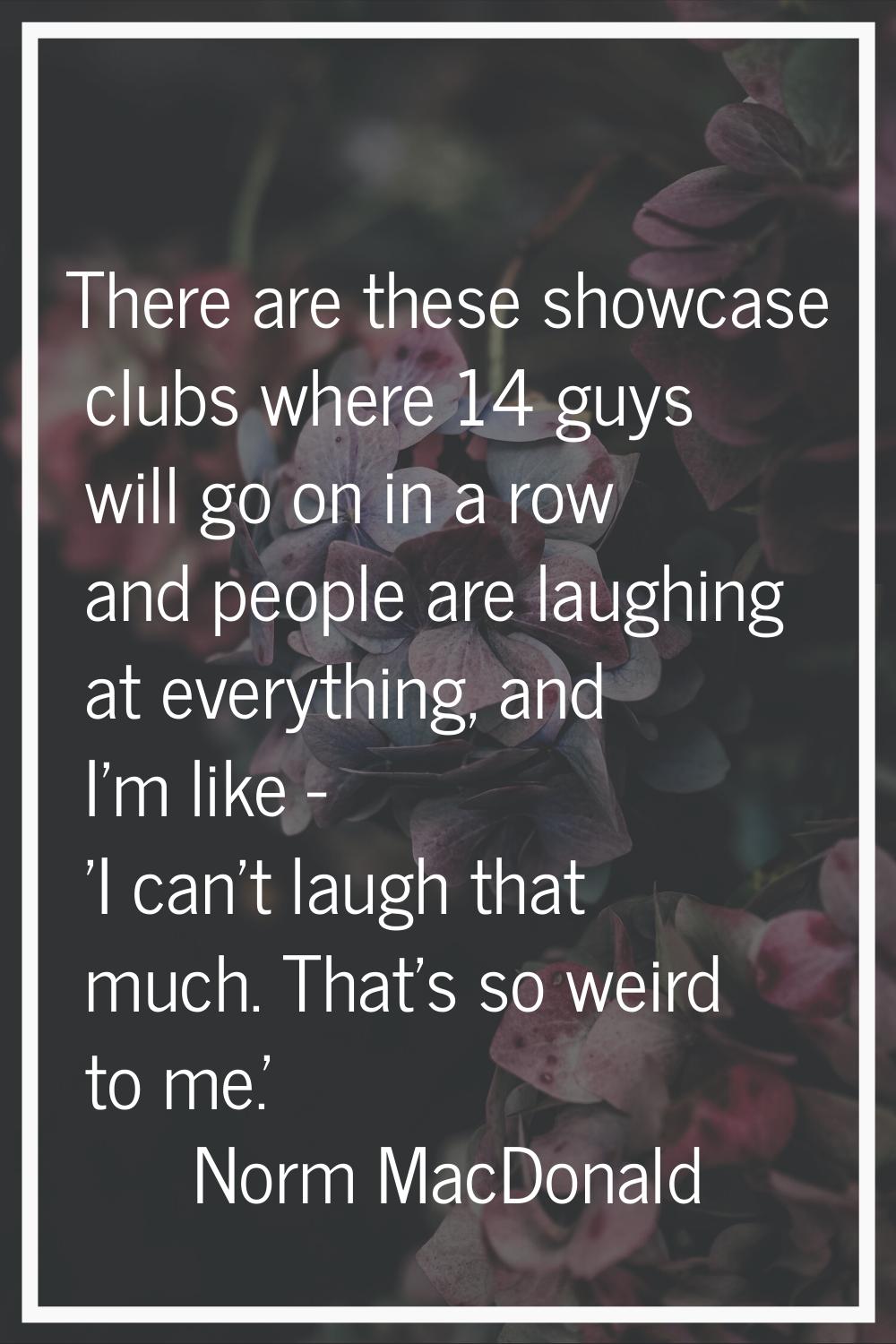 There are these showcase clubs where 14 guys will go on in a row and people are laughing at everyth