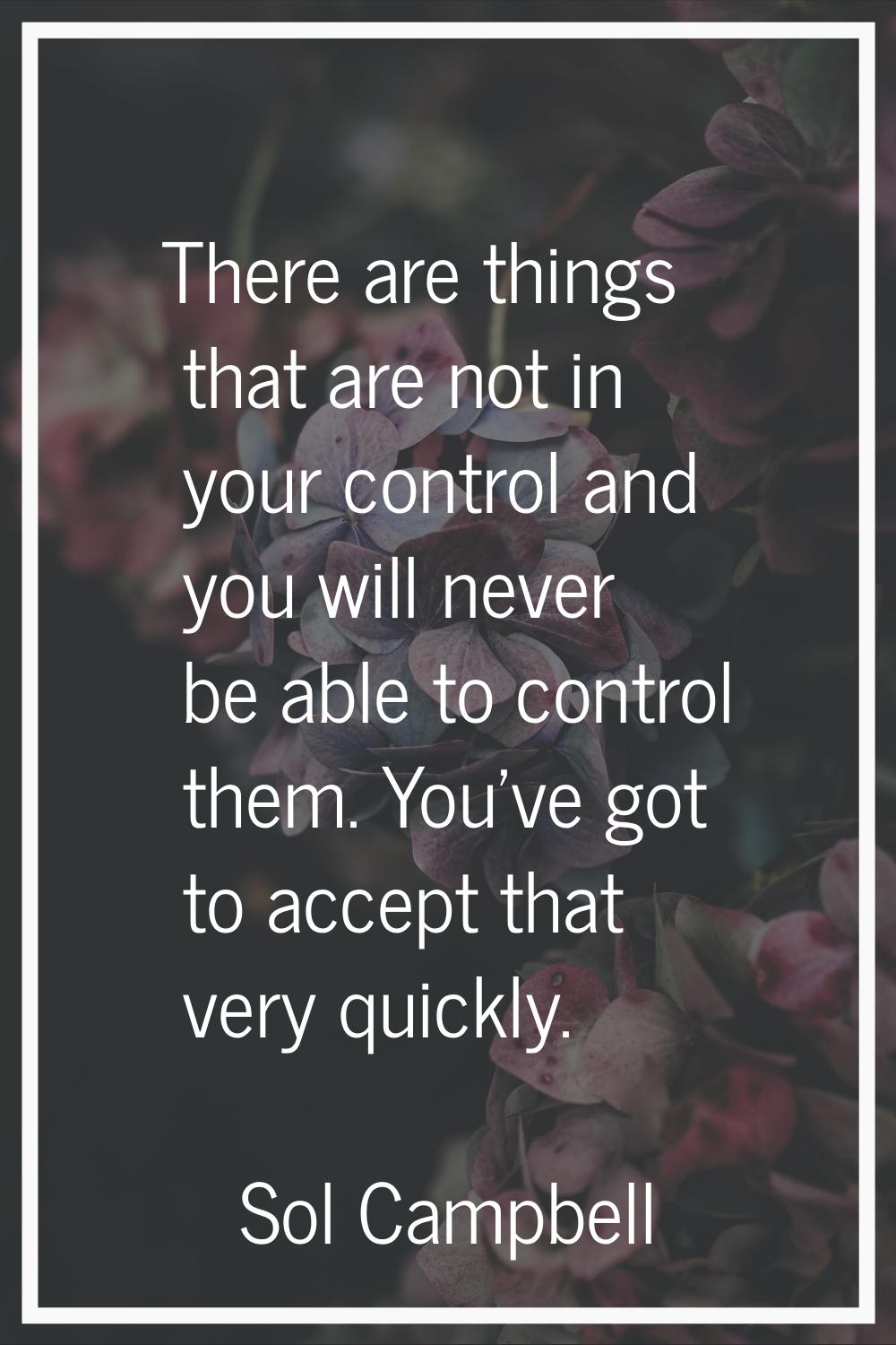 There are things that are not in your control and you will never be able to control them. You've go