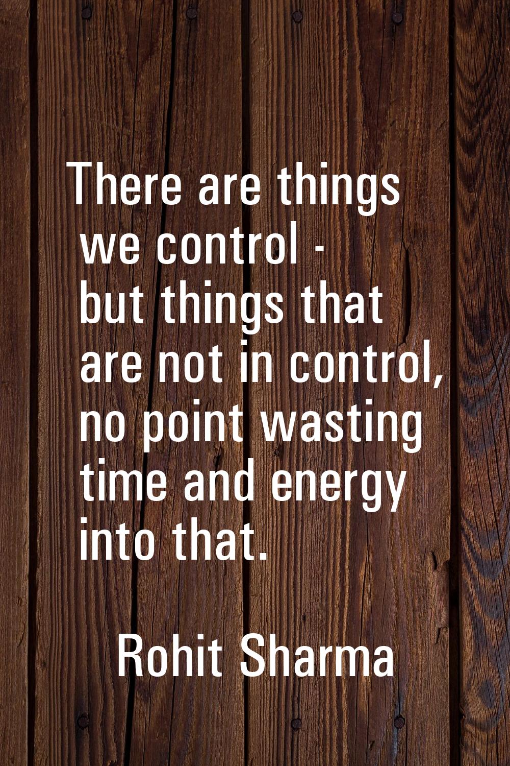 There are things we control - but things that are not in control, no point wasting time and energy 