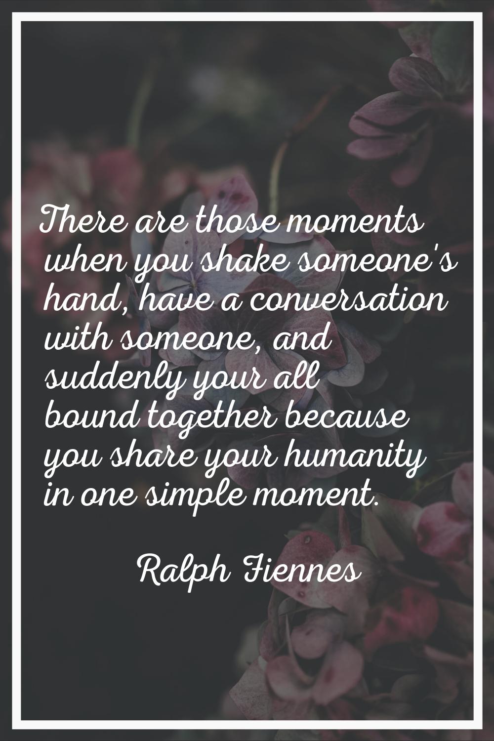There are those moments when you shake someone's hand, have a conversation with someone, and sudden