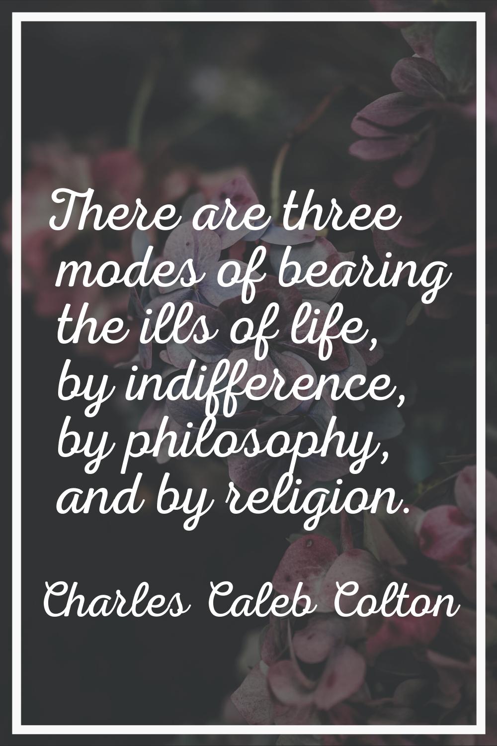 There are three modes of bearing the ills of life, by indifference, by philosophy, and by religion.