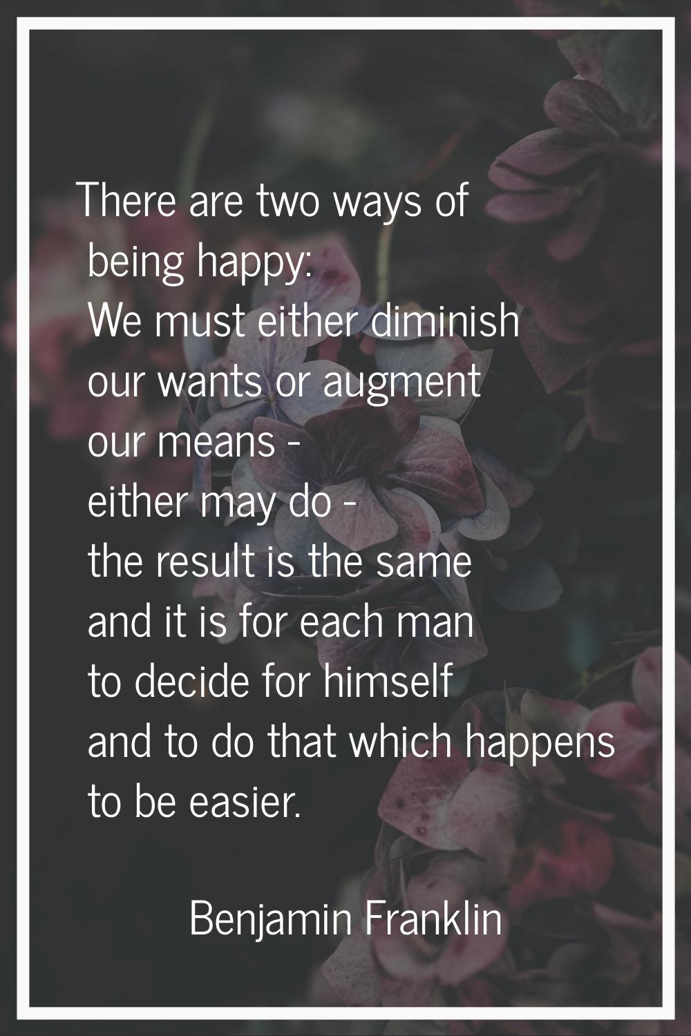 There are two ways of being happy: We must either diminish our wants or augment our means - either 