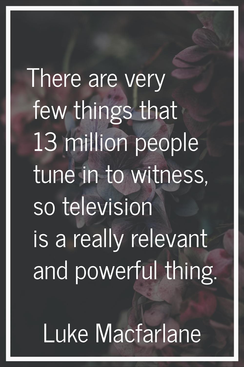 There are very few things that 13 million people tune in to witness, so television is a really rele