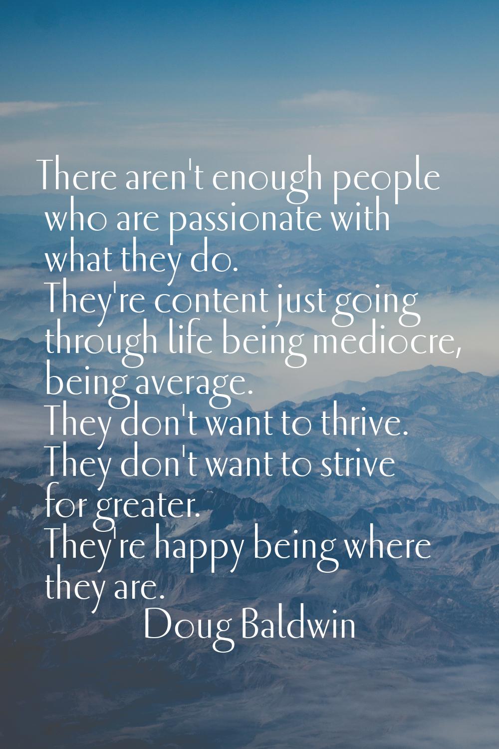 There aren't enough people who are passionate with what they do. They're content just going through