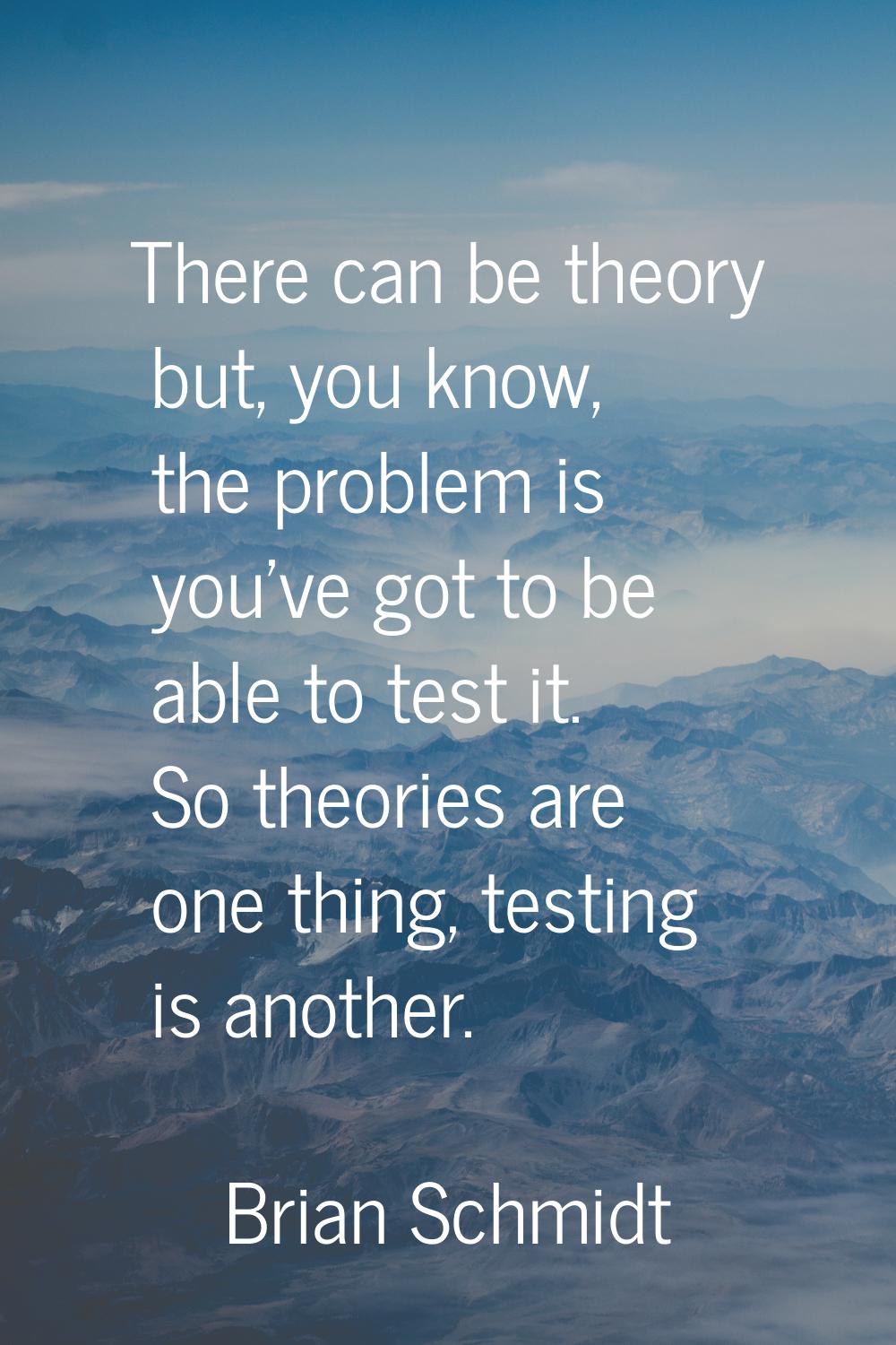 There can be theory but, you know, the problem is you've got to be able to test it. So theories are