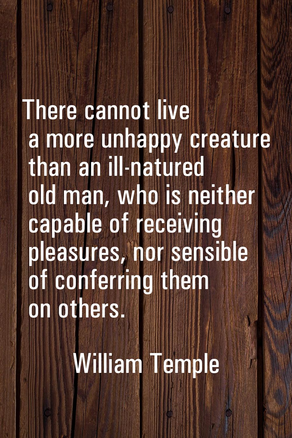 There cannot live a more unhappy creature than an ill-natured old man, who is neither capable of re
