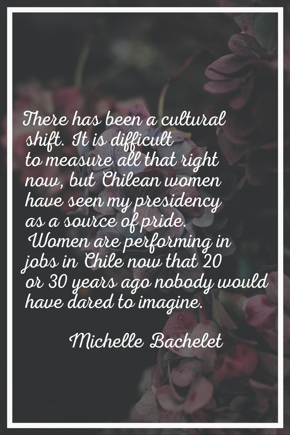 There has been a cultural shift. It is difficult to measure all that right now, but Chilean women h