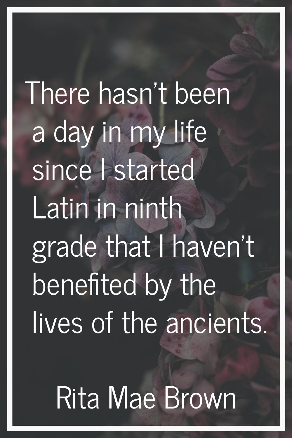 There hasn't been a day in my life since I started Latin in ninth grade that I haven't benefited by