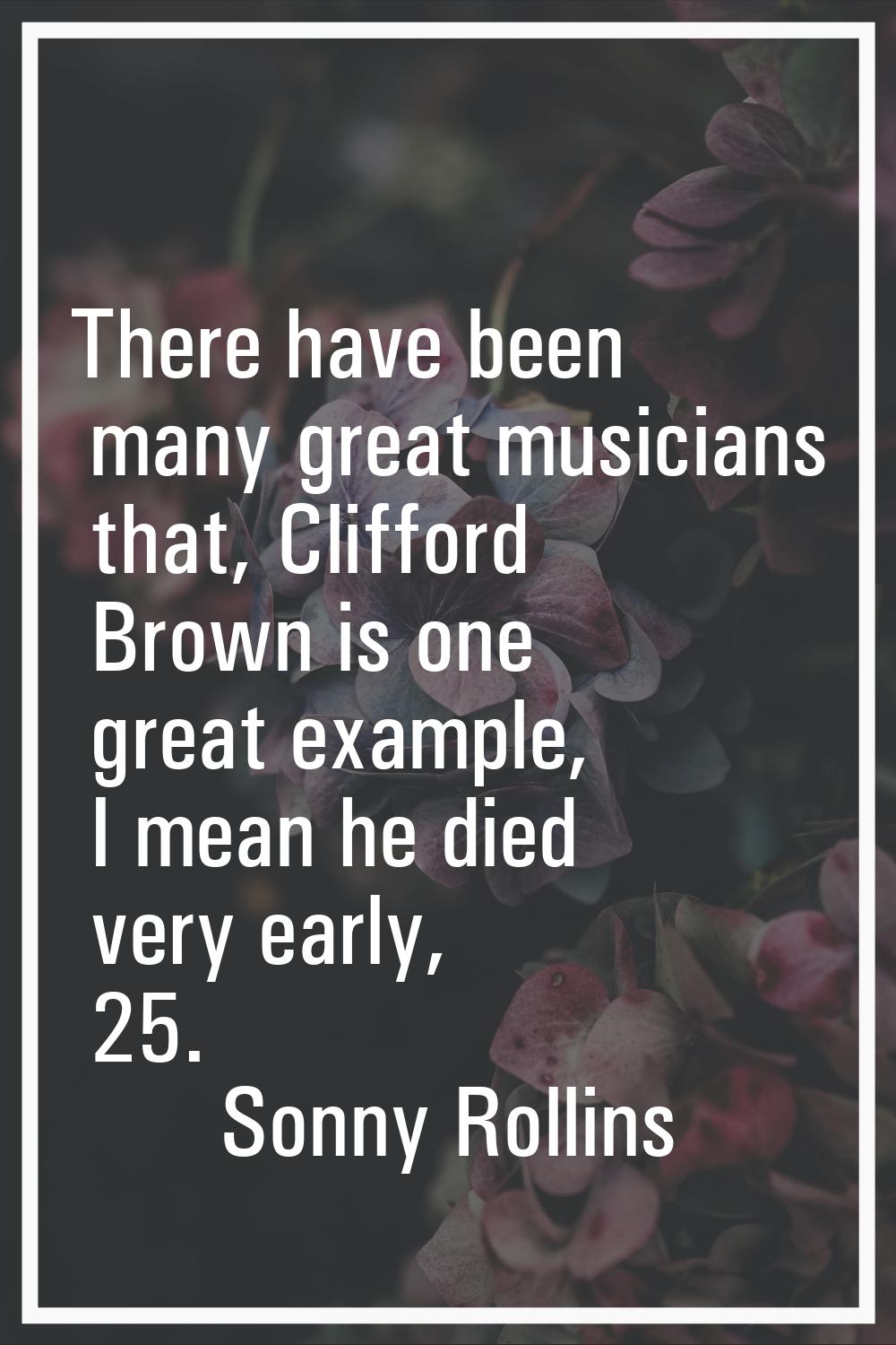 There have been many great musicians that, Clifford Brown is one great example, I mean he died very