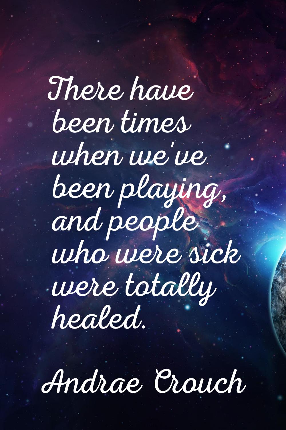 There have been times when we've been playing, and people who were sick were totally healed.