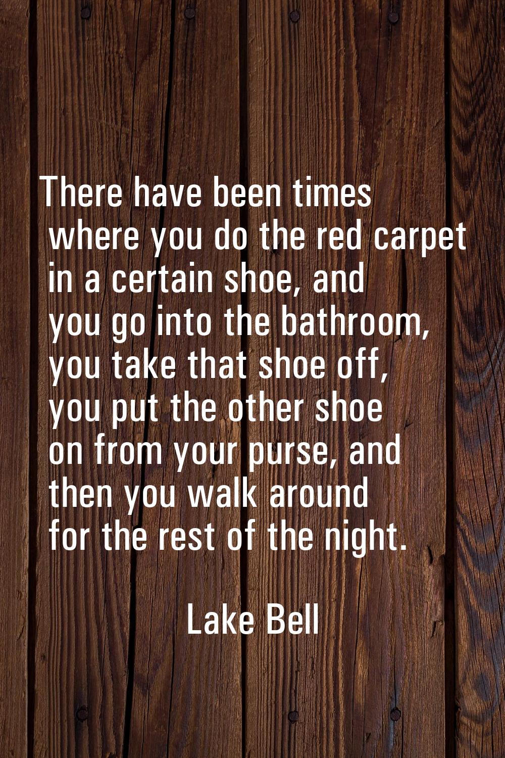 There have been times where you do the red carpet in a certain shoe, and you go into the bathroom, 