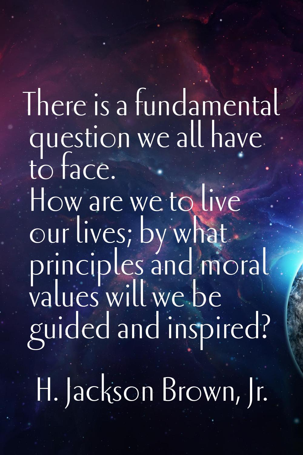 There is a fundamental question we all have to face. How are we to live our lives; by what principl