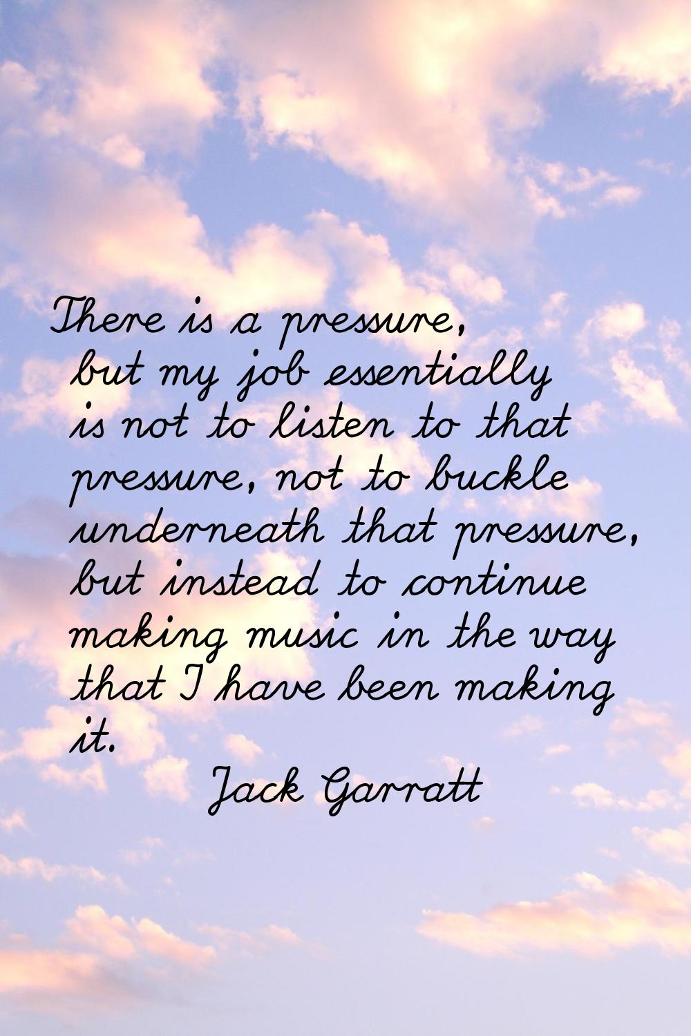 There is a pressure, but my job essentially is not to listen to that pressure, not to buckle undern