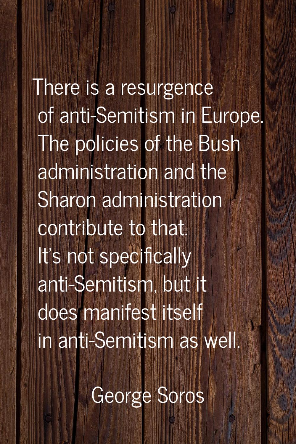 There is a resurgence of anti-Semitism in Europe. The policies of the Bush administration and the S