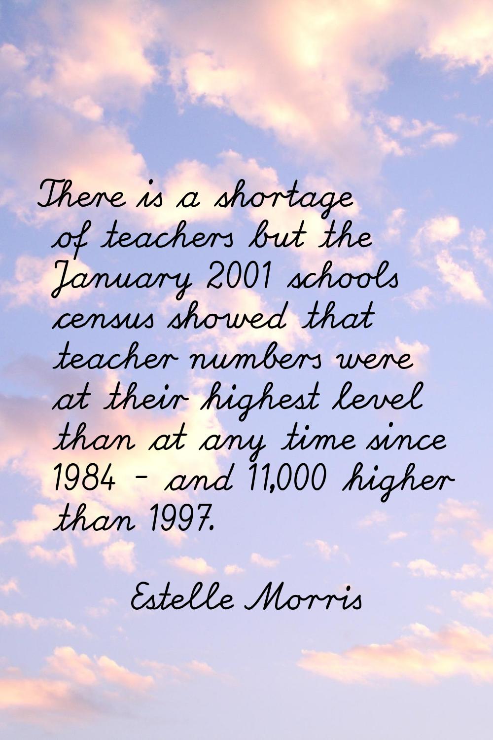 There is a shortage of teachers but the January 2001 schools census showed that teacher numbers wer
