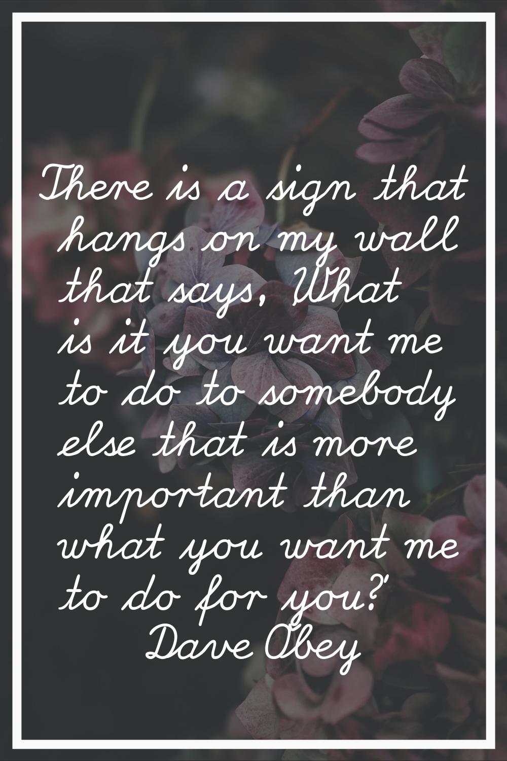 There is a sign that hangs on my wall that says, 'What is it you want me to do to somebody else tha