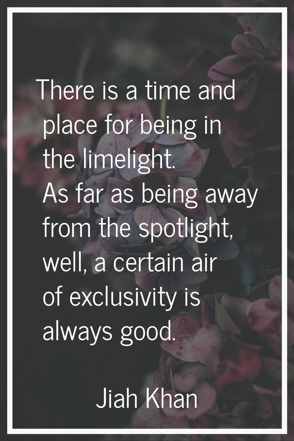 There is a time and place for being in the limelight. As far as being away from the spotlight, well
