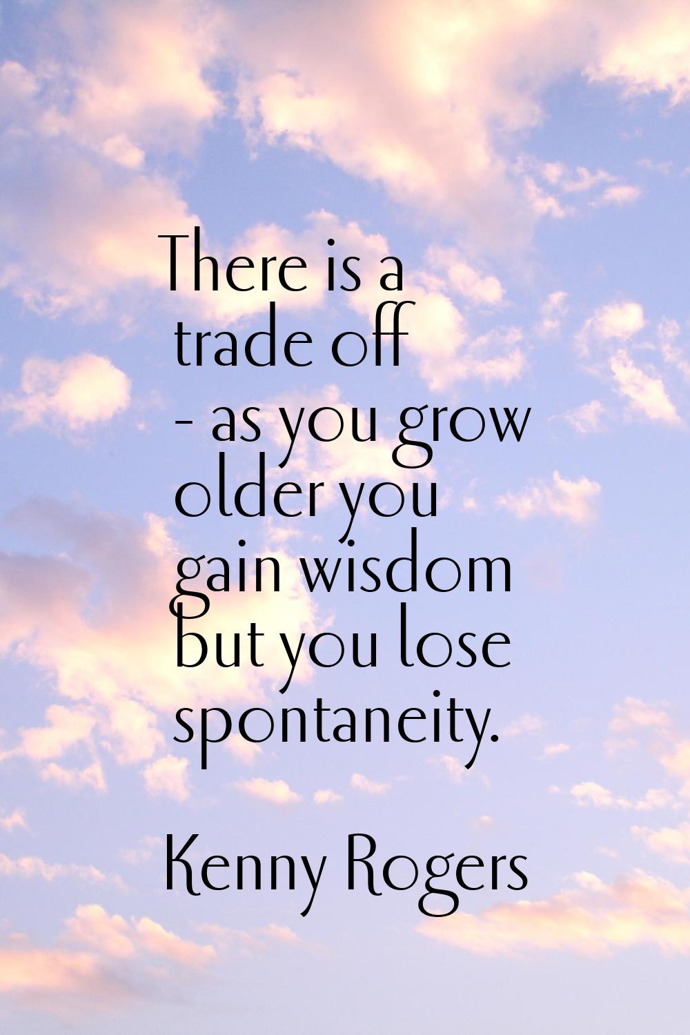 There is a trade off - as you grow older you gain wisdom but you lose spontaneity.
