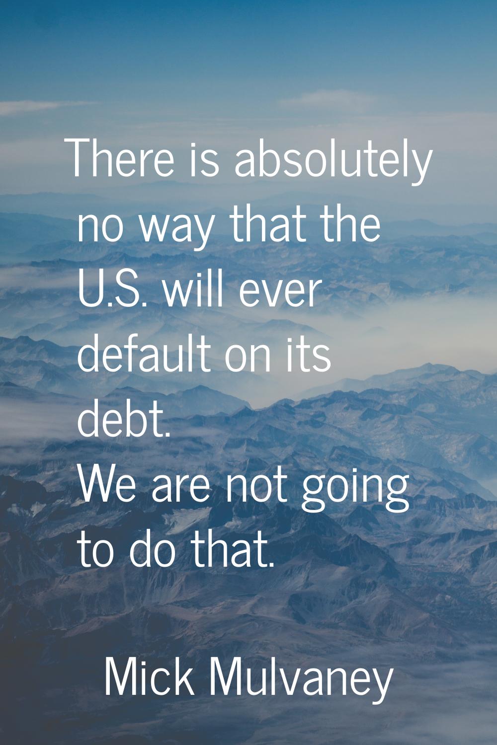 There is absolutely no way that the U.S. will ever default on its debt. We are not going to do that