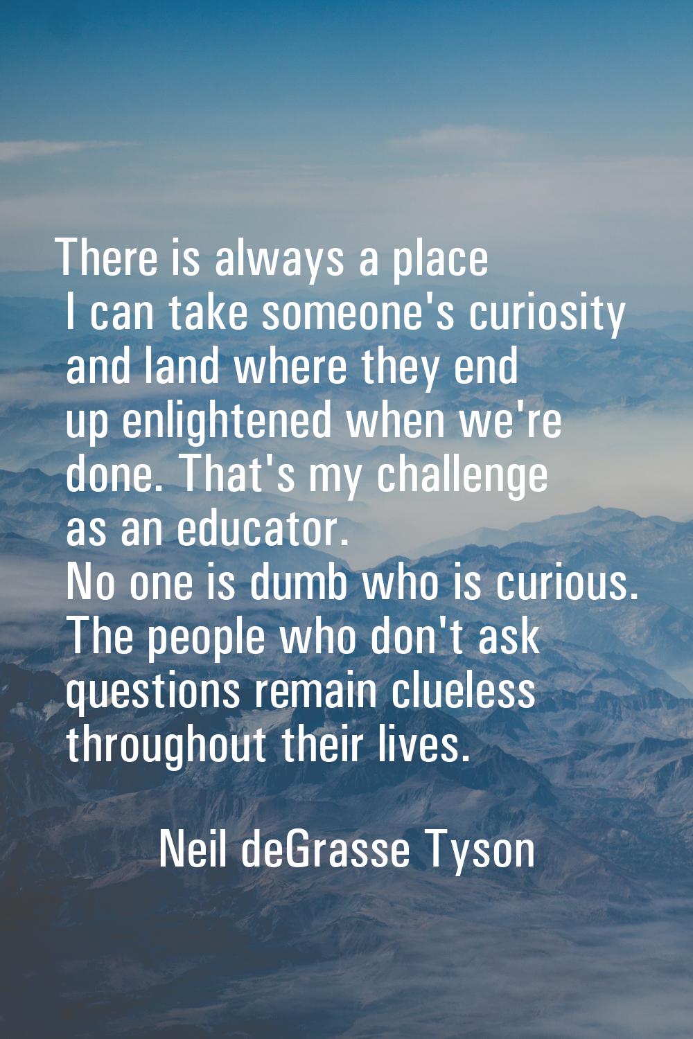 There is always a place I can take someone's curiosity and land where they end up enlightened when 