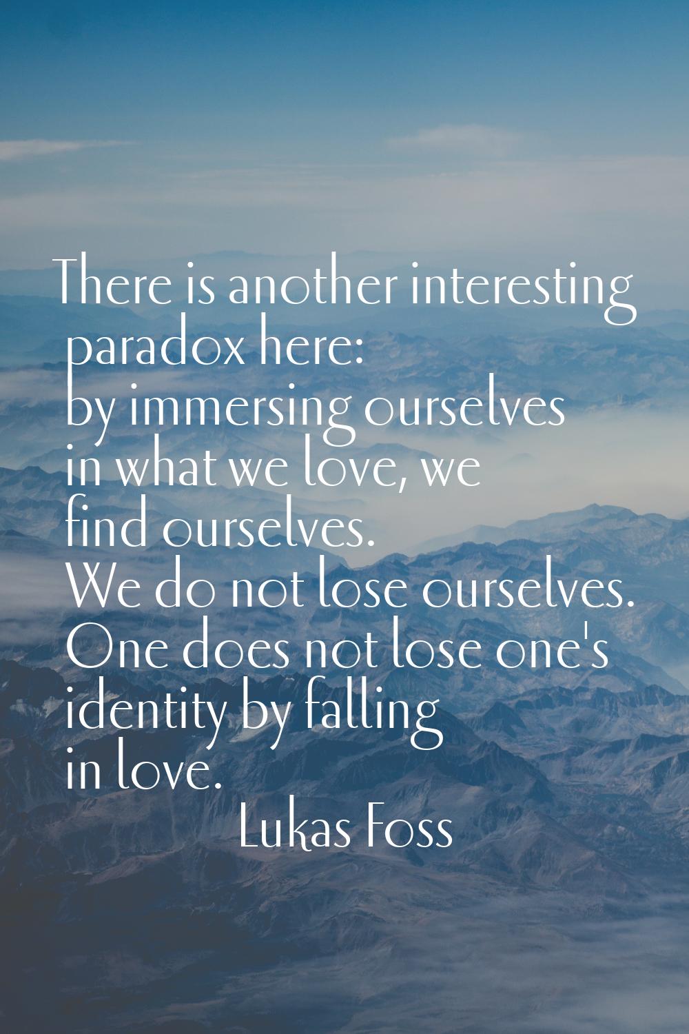 There is another interesting paradox here: by immersing ourselves in what we love, we find ourselve