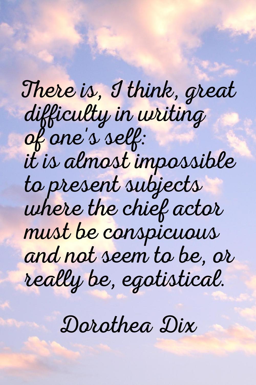 There is, I think, great difficulty in writing of one's self: it is almost impossible to present su