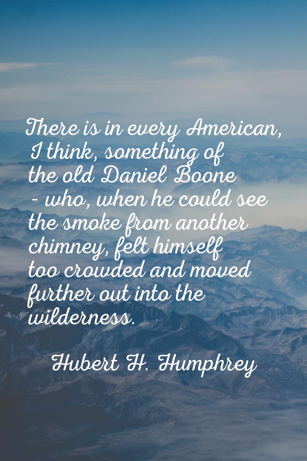 There is in every American, I think, something of the old Daniel Boone - who, when he could see the