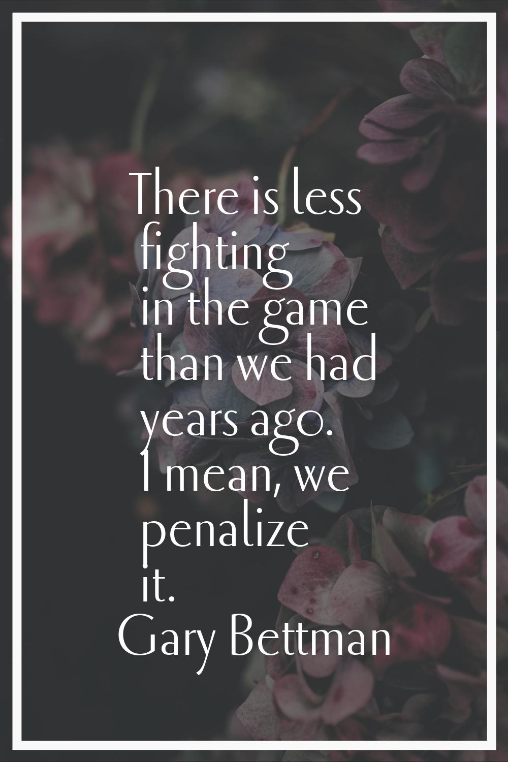 There is less fighting in the game than we had years ago. I mean, we penalize it.