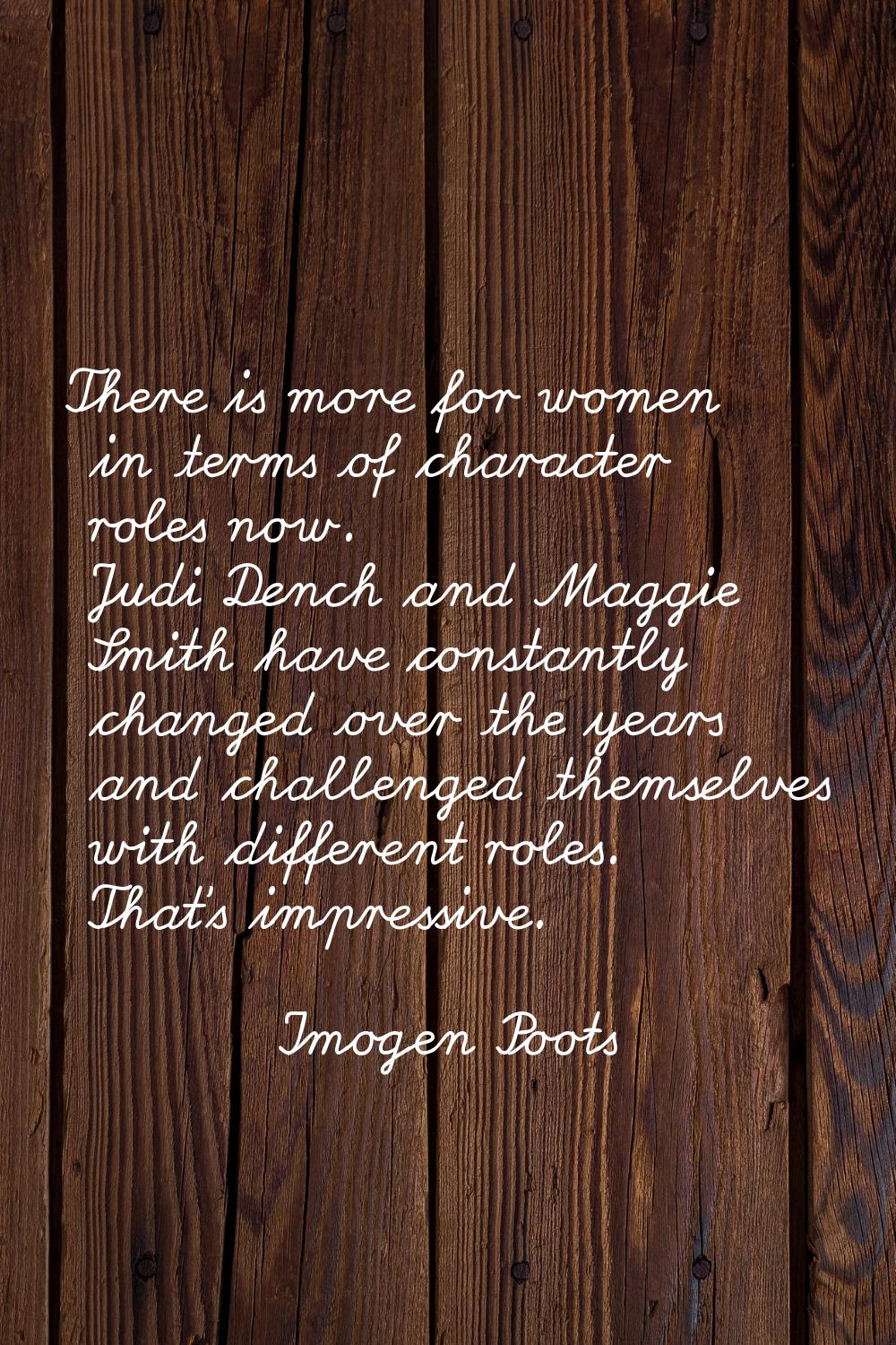 There is more for women in terms of character roles now. Judi Dench and Maggie Smith have constantl