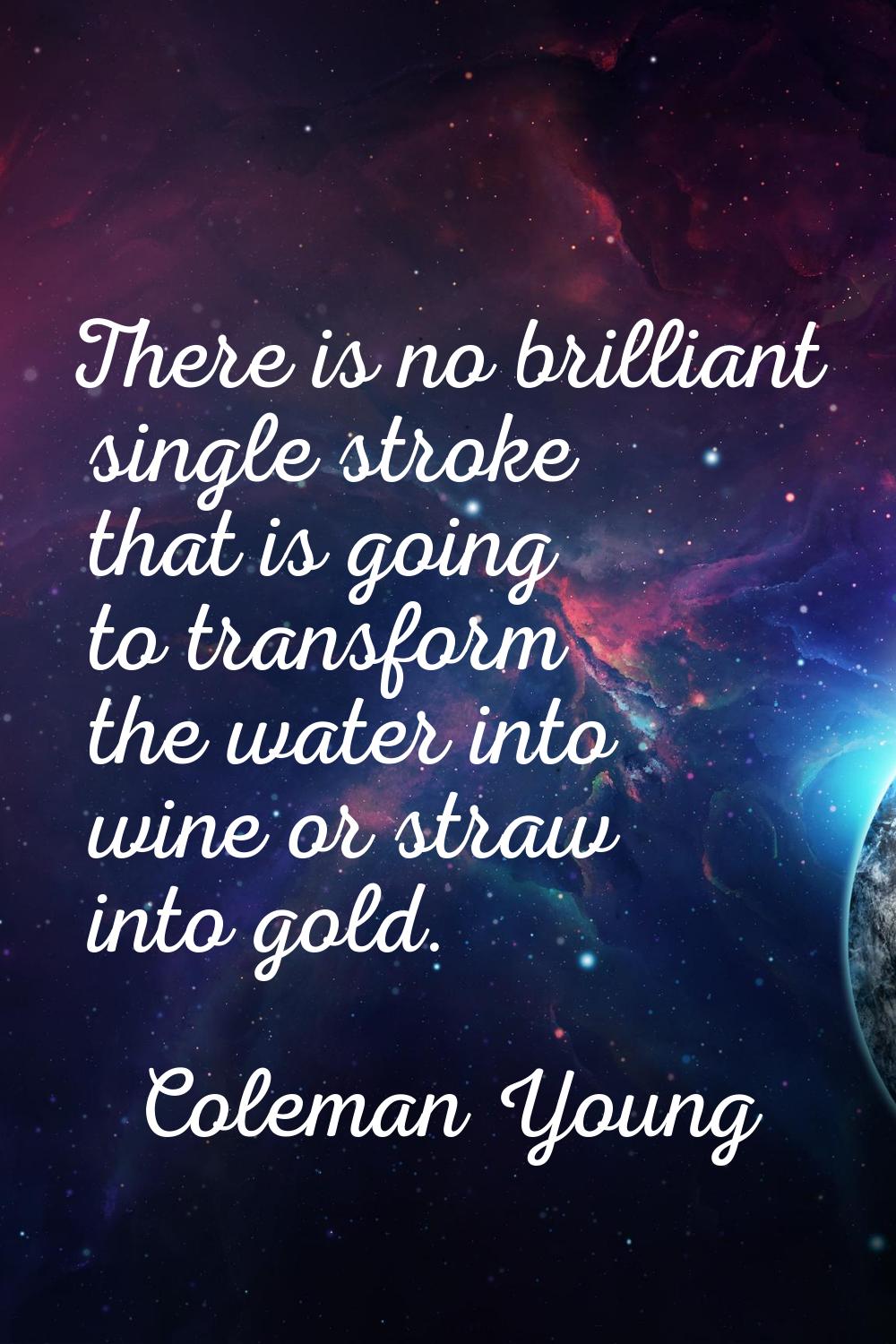 There is no brilliant single stroke that is going to transform the water into wine or straw into go