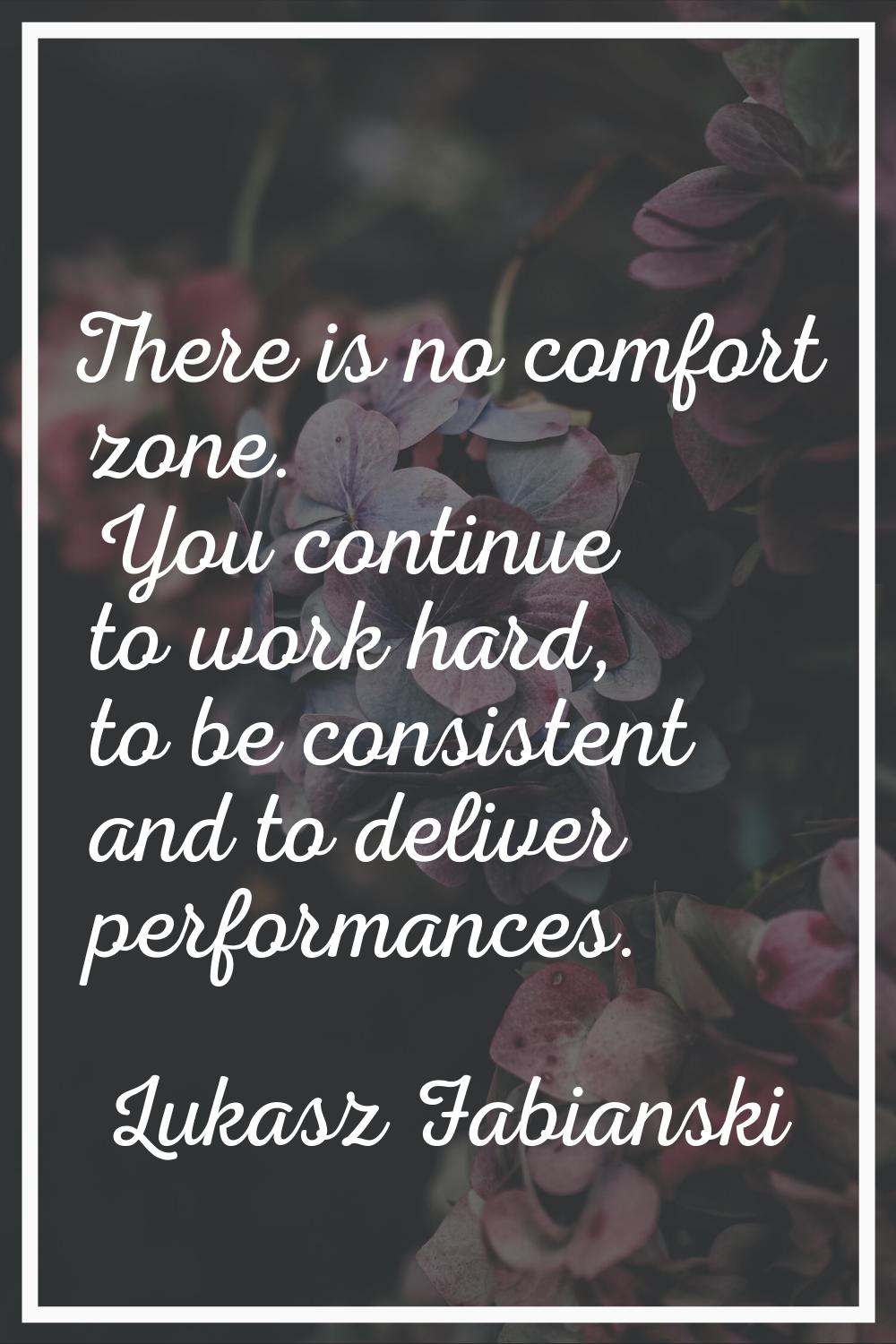 There is no comfort zone. You continue to work hard, to be consistent and to deliver performances.