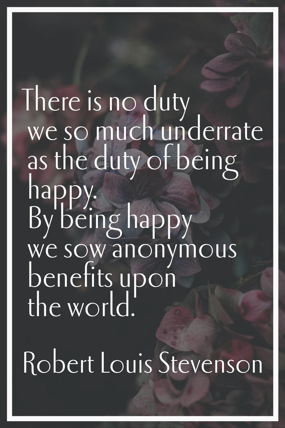 There is no duty we so much underrate as the duty of being happy. By being happy we sow anonymous b