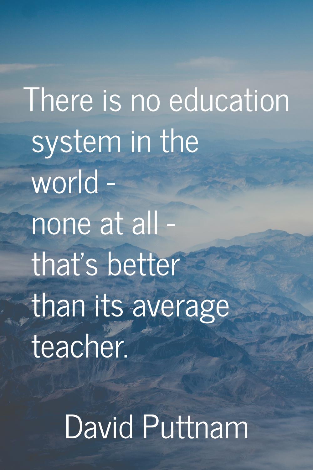 There is no education system in the world - none at all - that's better than its average teacher.