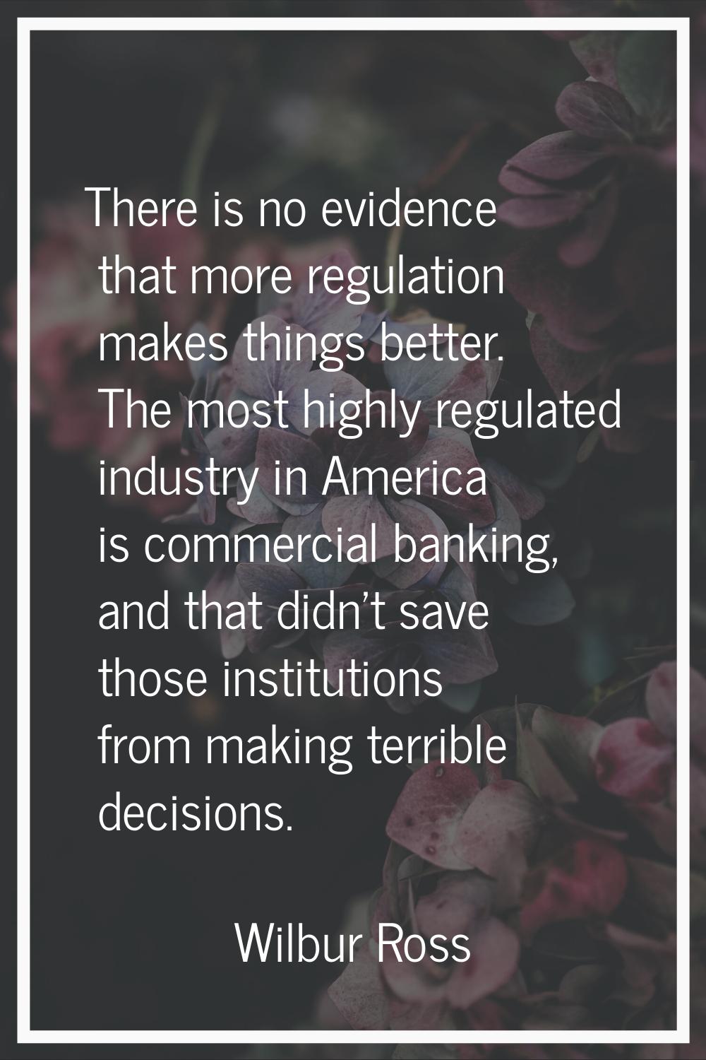 There is no evidence that more regulation makes things better. The most highly regulated industry i