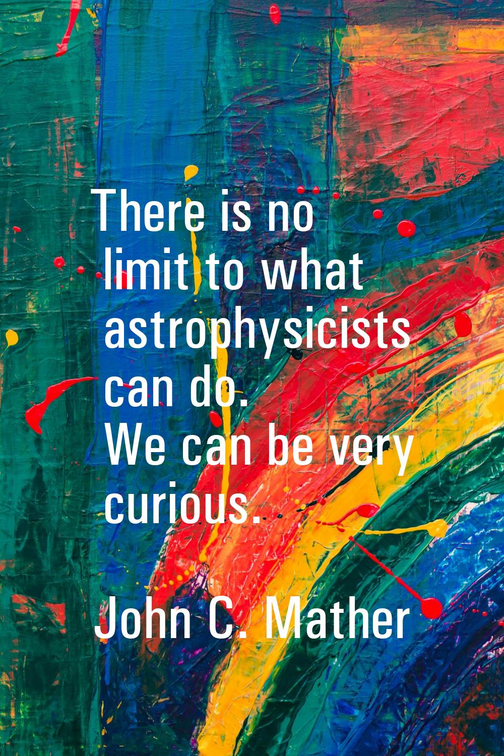 There is no limit to what astrophysicists can do. We can be very curious.