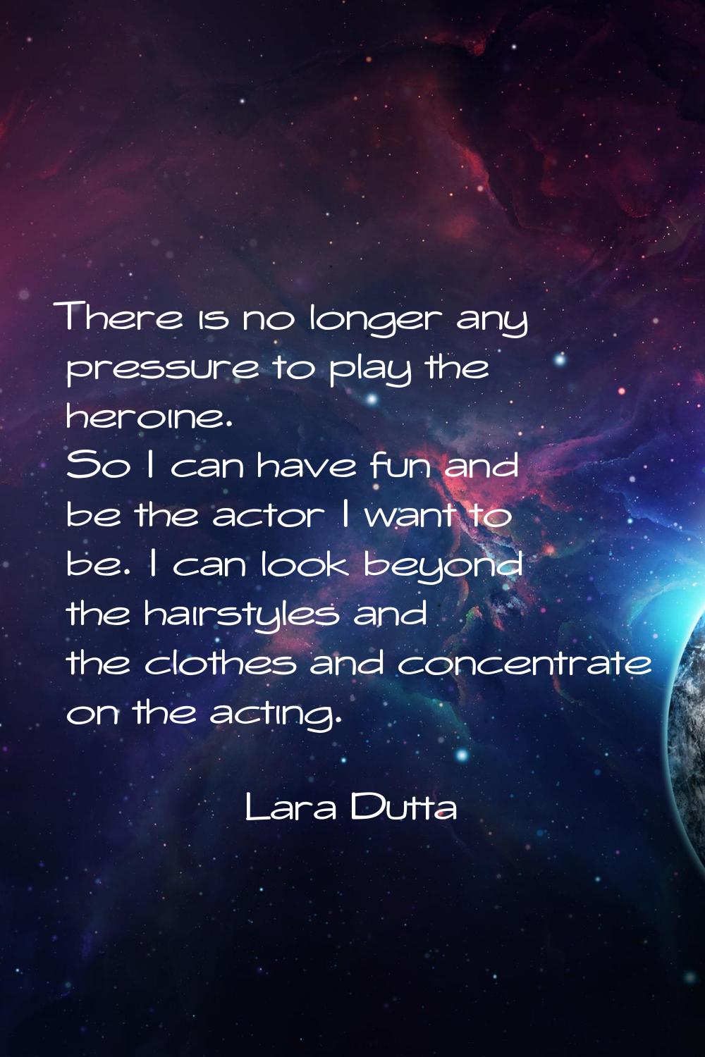 There is no longer any pressure to play the heroine. So I can have fun and be the actor I want to b