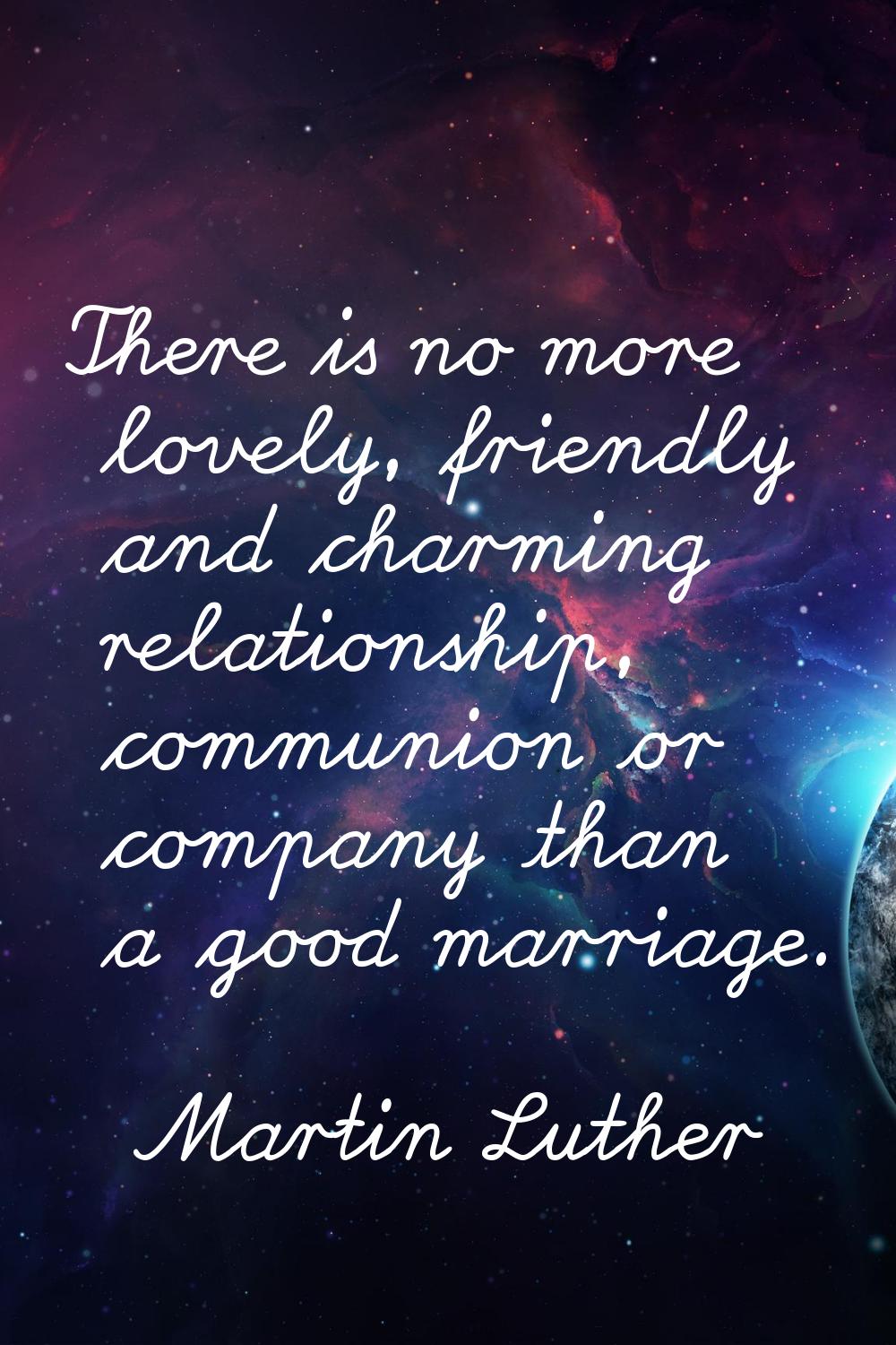 There is no more lovely, friendly and charming relationship, communion or company than a good marri